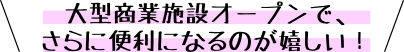 大型商業施設オープンで、さらに便利になるのが嬉しい！