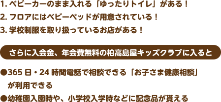 1.ベビーカーのまま入れる「ゆったりトイレ」がある！
2.フロアにはベビーベッドが用意されている！
3.学校制服を取り扱っているお店がある！
さらに入会金、年会費無料の柏高島屋キッズクラブに入ると
●365日・24時間電話で相談できる「お子さま健康相談」が利用できる
●幼稚園入園時や、小学校入学時などに記念品が貰える