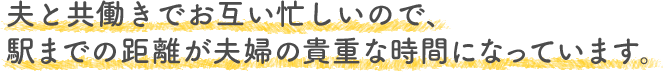 夫と共働きでお互い忙しいので、駅までの距離が夫婦の貴重な時間になっています。