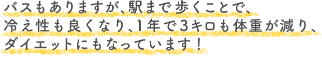 バスもありますが、駅まで歩くことで、冷え性も良くなり、1年で3キロも体重が減り、ダイエットにもなっています！