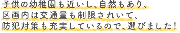 子供の幼稚園も近いし、自然もあり、区画内は交通量も制限されいて、 防犯対策も充実しているので、選びました！