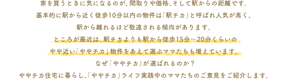 家を買うときに気になるのが、間取りや価格、そして駅からの距離です。基本的に駅から近く徒歩10分以内の物件は「駅チカ」と呼ばれ人気が高く、駅から離れるほど敬遠される傾向があります。ところが最近は、駅チカよりも駅から徒歩15分〜20分くらいのやや近い「ややチカ」物件をあえて選ぶママたちも増えています。なぜ「ややチカ」が選ばれるのか？ややチカ住宅に暮らし、「ややチカ」ライフ実践中のママたちのご意見をご紹介します。