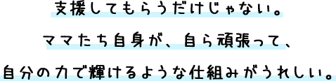 支援してもらうだけじゃない。ママたち自身が、自ら頑張って、自分の力で輝けるような仕組みがうれしい。