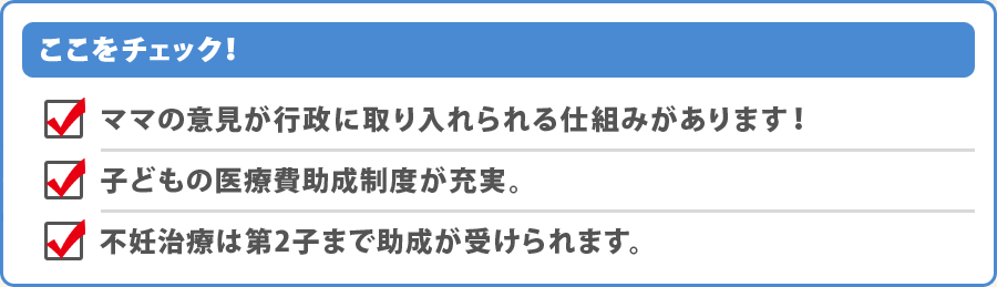 ここをチェック！・ママの意見が行政に取り入れられる仕組みがあります！・子どもの医療費助成制度が充実。・不妊治療は第2子まで助成が受けられます。