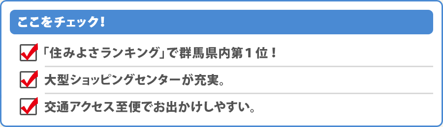 ここをチェック！・「住みよさランキング」で群馬県内第1位！・大型ショッピングセンターが充実。・交通アクセス至便でお出かけしやすい。