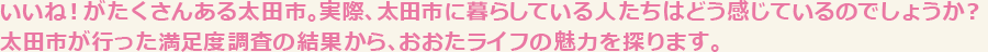 いいね！がたくさんある太田市。実際、太田市に暮らしている人たちはどう感じているのでしょうか？太田市が行った満足度調査の結果から、おおたライフの魅力を探ります。