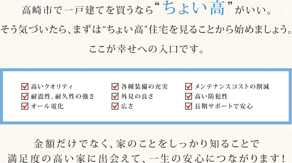 高崎市で一戸建てを買うならちょい高がいい。そう気づいたら、まずはちょい高住宅を見ることから始めましょう。ここが幸せへの入口です。金額だけでなく、家のことをしっかり知ることで満足度の高い家に出会えて、一生の安心につながります！