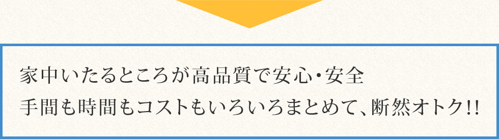 家中いたるところが高品質で安心・安全。手間も時間もコストもいろいろまとめて、断然オトク！！