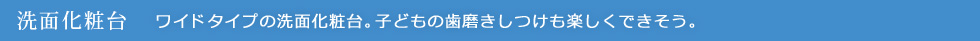 洗面化粧台：ワイドタイプの洗面化粧台。 子どもの歯磨きしつけも楽しくできそう。