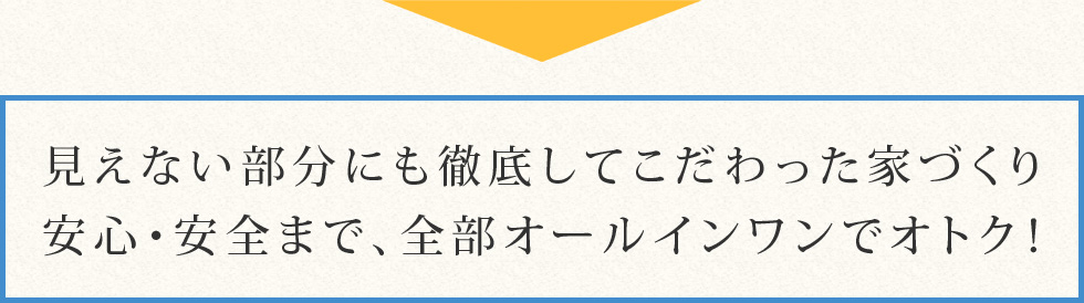 見えない部分にも徹底してこだわった家づくり。安心・安全まで、全部オールインワンでオトク！