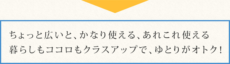 ちょっと広いと、かなり使える、あれこれ使える暮らしもココロもクラスアップで、ゆとりがオトク！