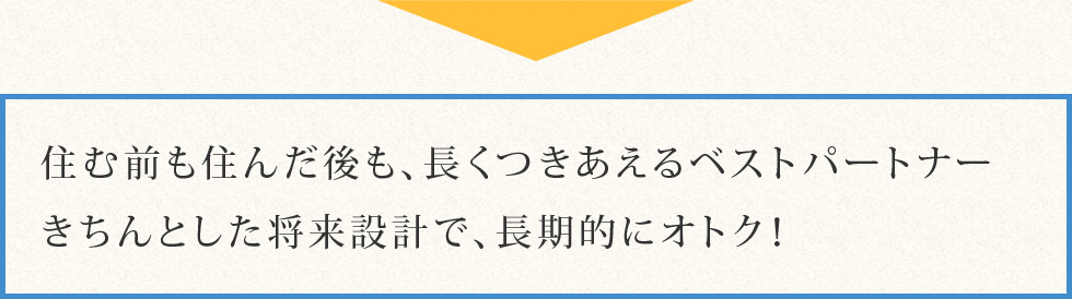 住む前も住んだ後も、長くつきあえるベストパートナーきちんとした将来設計で、長期的にオトク！