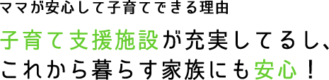 ママが安心して子育てできる理由 子育て支援施設が充実してるし、これから暮らす家族にも安心！