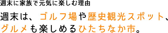 週末に家族で元気に楽しむ理由 週末は、ゴルフ場や歴史観光スポット、グルメも楽しめるひたちなか市。