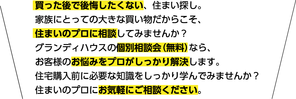 買った後で後悔したくない、住まい探し。家族にとっての大きな買い物だからこそ、住まいのプロに相談してみませんか？グランディハウスの個別相談会（無料）なら、お客様のお悩みをプロがしっかり解決します。住宅購入前に必要な知識をしっかり学んでみませんか？住まいのプロにお気軽にご相談ください。