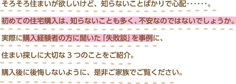 そろそろ住まいが欲しいけど、知らないことばかりで心配･･････。初めての住宅購入は、知らないことも多く、不安なのではないでしょうか。実際に購入経験者の方に聞いた「失敗談」を事例に、住まい探しに大切な3つのことをご紹介。購入後に後悔しないように、是非ご家族でご覧ください。