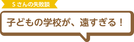 Sさんの失敗談 子どもの学校が、遠すぎる！