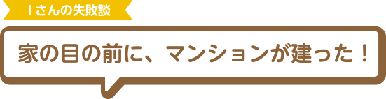 Iさんの失敗談 家の目の前に、マンションが建った！