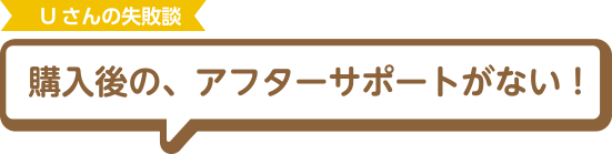 Uさんの失敗談 購入後の、アフターサポートがない！