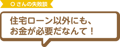 Oさんの失敗談 住宅ローン以外にも、お金が必要だなんて！