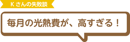 Kさんの失敗談 毎月の光熱費が、高すぎる！