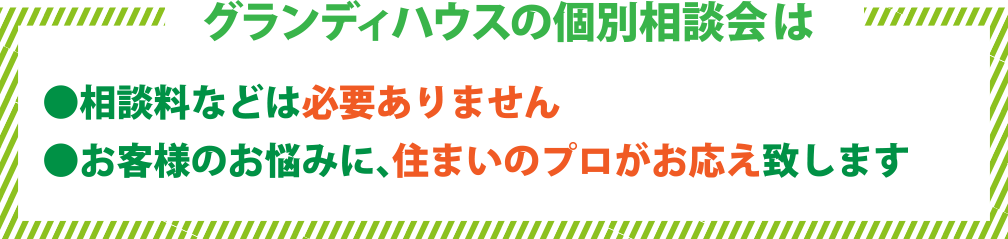 グランディハウスの個別相談会は●相談料などは必要ありません●お客様のお悩みに、住まいのプロがお応え致します