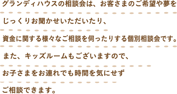 グランディハウスの個別相談会は、お客さまのご希望や夢をじっくりお聞かせいただいたり、資金に関する様々なご相談を伺ったりする個別相談会です。また、ガラス張りの個室なのでキッズルームのお子様を見守ることができますし、開放的な空間の中でご相談いただけます。