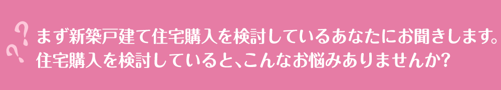 まず新築戸建て住宅購入を検討しているあなたにお聞きします。住宅購入を検討していると、こんなお悩みありませんか？