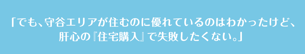 「でも、守谷エリアが住むのに優れているのはわかったけど、肝心の『住宅購入』で失敗したくない。」