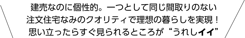 建売なのに個性的。一つとして同じ間取りのない注文住宅なみのクオリティで理想の暮らしを実現!思い立ったらすぐ見られるところが“うれしイイ”