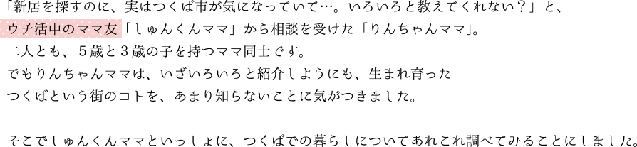 「新居を探すのに、実はつくば市が気になっていて…。いろいろと教えてくれない？」と、ウチ活中のママ友「しゅんくんママ」から相談を受けた「りんちゃんママ」。二人とも、５歳と３歳の子を持つママ同士です。でもりんちゃんママは、いざいろいろと紹介しようにも、生まれ育ったつくばという街のコトを、あまり知らないことに気がつきました。そこでしゅんくんママといっしょに、つくばでの暮らしについてあれこれ調べてみることにしました。