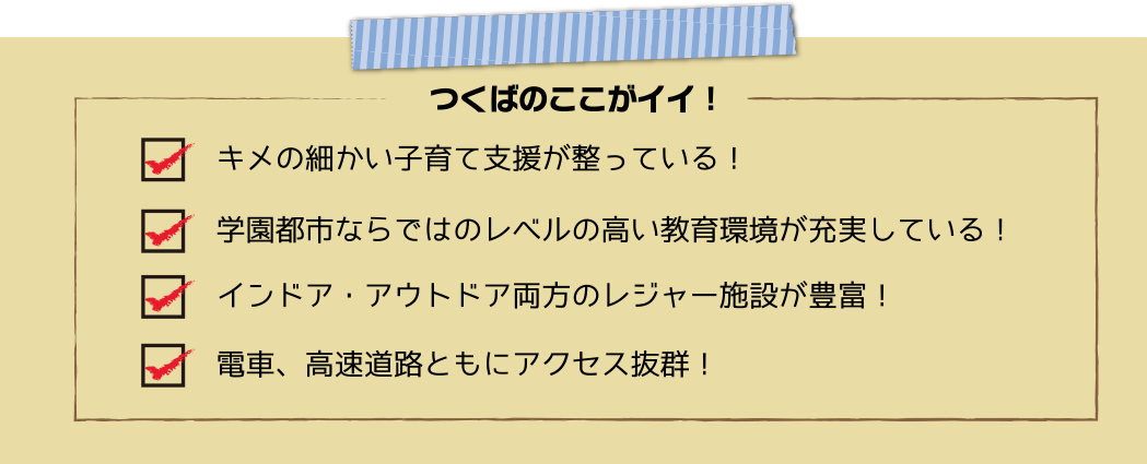 つくばのここがイイ!キメの細かい子育て支援が整っている!学園都市ならではのレベルの高い教育環境が充実している!インドア・アウトドア両方のレジャー施設が豊富!電車、高速道路ともにアクセス抜群!