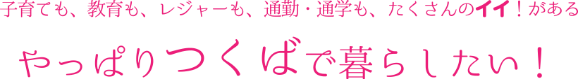 子育ても、教育も、レジャーも、通勤・通学も、たくさんのイイ!があるやっぱりつくばで暮らしたい!