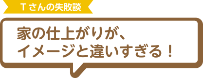 Tさんの失敗談 家の仕上がりが、イメージと違いすぎる！