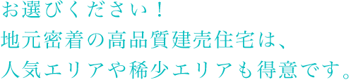 お選びください！地元密着の高品質建売住宅は、人気エリアや稀少エリアも得意です。