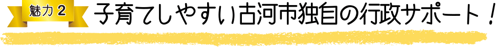 魅力2 子育てしやすい古河市独自の行政サポート!