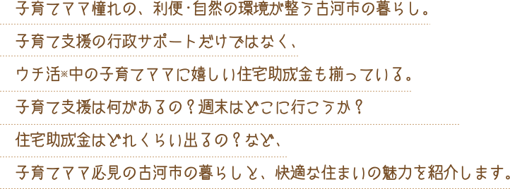 子育てママ憧れの、利便・自然の環境が整う古河市の暮らし。子育て支援の行政サポートだけではなく、ウチ活※中の子育てママに嬉しい住宅助成金も揃っている。子育て支援は何があるの？週末はどこに行こうか？住宅助成金はどれくらい出るの？など、子育てママ必見の古河市の暮らしと、快適な住まいの魅力を紹介します。