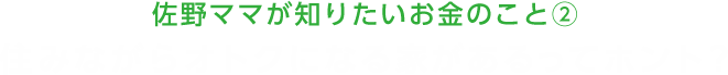 佐野ママが知りたいお金のこと②　住みながらオトクになる家があるってホント？