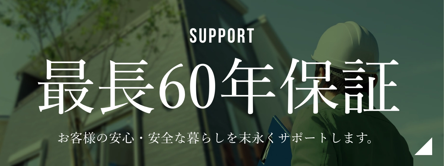 SUPPORT 最長60年保証 お客様の安心・安全な暮らしを末永くサポートします。