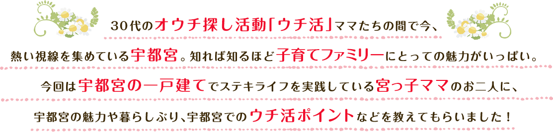 30代のオウチ探し活動「ウチ活」ママたちの間で今、熱い視線を集めている宇都宮。知れば知るほど子育てファミリーにとっての魅力がいっぱい。今回は宇都宮の一戸建てでステキライフを実践している宮っ子ママのお二人に、宇都宮の魅力や暮らしぶり、宇都宮でのウチ活ポイントなどを教えてもらいました！