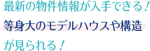 最新の物件情報が入手できる！等身大のモデルハウスや構造が見られる！