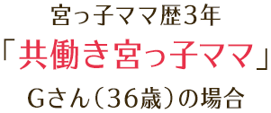 宮っ子ママ歴3年 「共働き宮っ子ママ」 Gさん（36歳）の場合