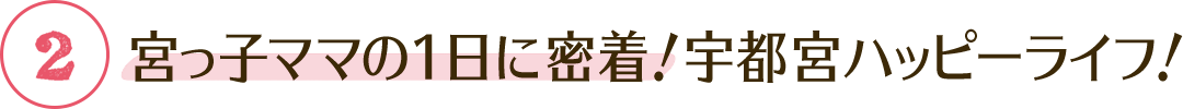 ② 宮っ子ママの1日に密着！宇都宮ハッピーライフ！