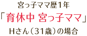 宮っ子ママ歴1年 「育休中 宮っ子ママ」 Hさん（31歳）の場合