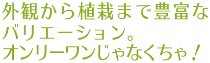 外観から植栽まで豊富なバリエーション。オンリーワンじゃなくちゃ！